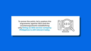 To prove the point, let's explore the
arguments against SEO and the
counterarguments establishing
why hiring an SEO service company
Philippines is still relevant today.
 