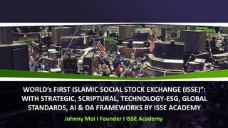 WORLD’s FIRST ISLAMIC SOCIAL STOCK EXCHANGE (ISSE)”:
WITH STRATEGIC, SCRIPTURAL, TECHNOLOGY-ESG, GLOBAL
STANDARDS, AI & DA FRAMEWORKS BY ISSE ACADEMY
Johnny Moi I Founder I ISSE Academy
 