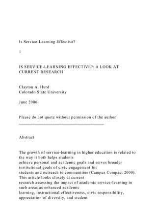 Is Service-Learning Effective?
1
IS SERVICE-LEARNING EFFECTIVE?: A LOOK AT
CURRENT RESEARCH
Clayton A. Hurd
Colorado State University
June 2006
Please do not quote without permission of the author
______________________________________
Abstract
The growth of service-learning in higher education is related to
the way it both helps students
achieve personal and academic goals and serves broader
institutional goals of civic engagement for
students and outreach to communities (Campus Compact 2000).
This article looks closely at current
research assessing the impact of academic service-learning in
such areas as enhanced academic
learning, instructional effectiveness, civic responsibility,
appreciation of diversity, and student
 