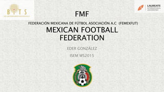FMF
FEDERACIÓN MEXICANA DE FÚTBOL ASOCIACIÓN A.C (FEMEXFUT)
MEXICAN FOOTBALL
FEDERATION
EDER GONZÁLEZ
ISEM WS2015
 