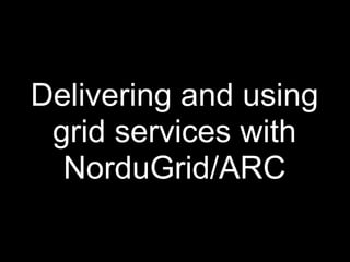 Delivering and using
 grid services with
  NorduGrid/ARC
 