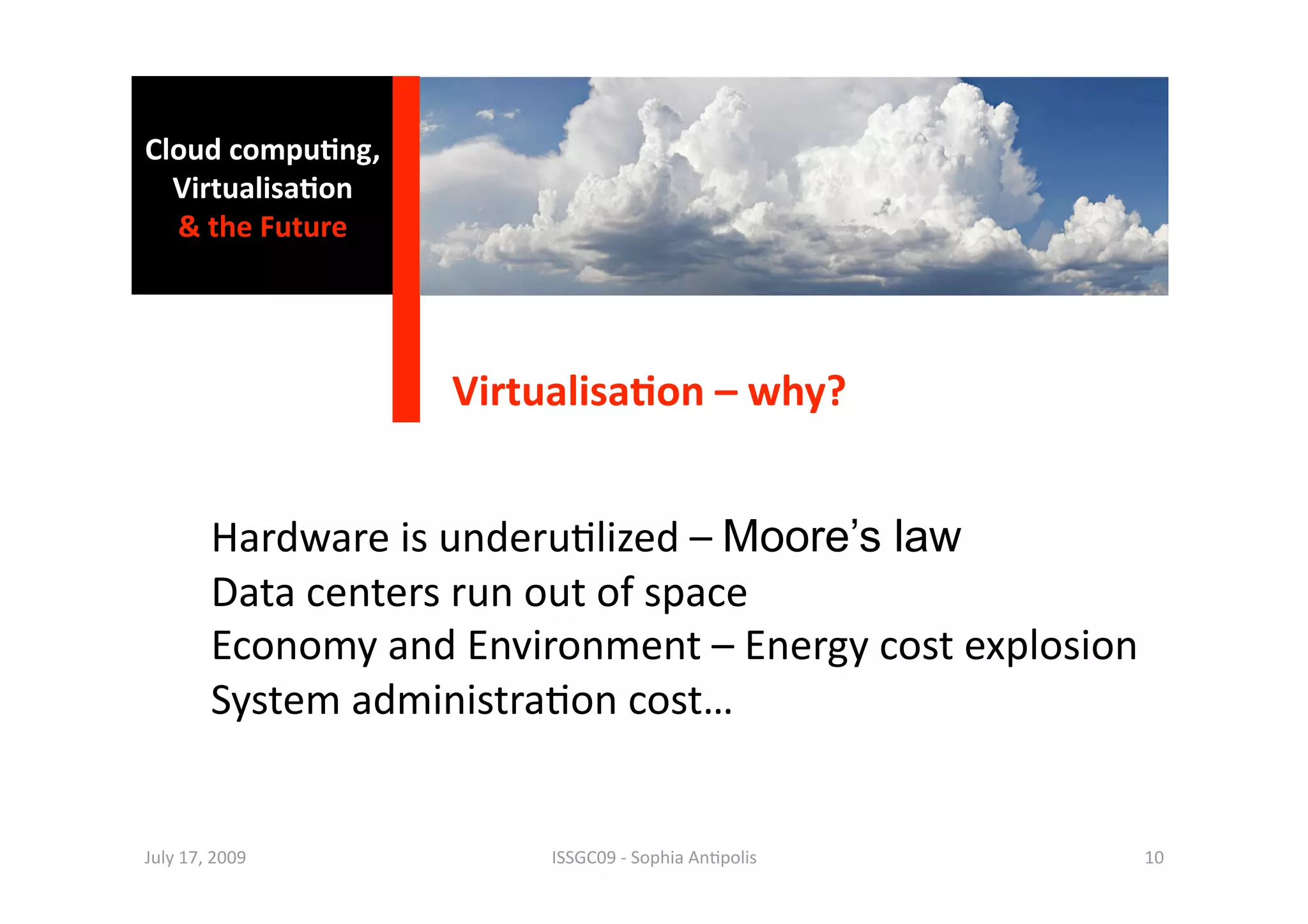 Cloud compu0ng, 
  Virtualisa0on 
  & the Future 




                    Virtualisa0on – why? 


        Hardware is underu1lized – Moore’s law 
        Data centers run out of space  
        Economy and Environment – Energy cost explosion 
        System administra1on cost… 


July 17, 2009            ISSGC09 ‐ Sophia An1polis     10 
 