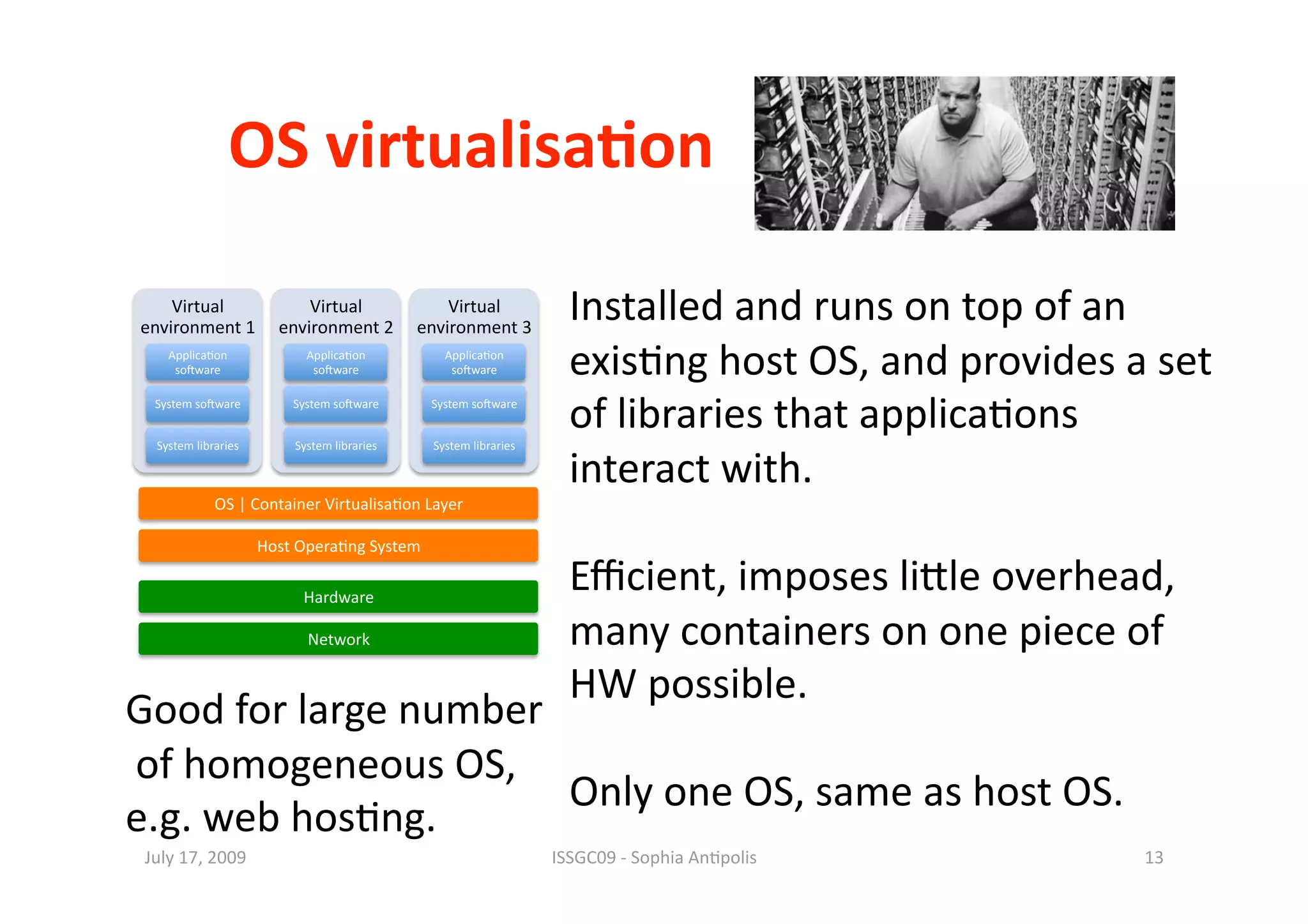 OS virtualisa0on 

    Virtual        Virtual        Virtual 
environment 1  environment 2  environment 3 
                                                                    Installed and runs on top of an 
    Applica1on 
     so^ware 
                            Applica1on 
                             so^ware 
                                                Applica1on 
                                                 so^ware            exis1ng host OS, and provides a set 
  System so^ware 


  System libraries 
                          System so^ware 


                          System libraries 
                                              System so^ware 


                                              System libraries 
                                                                    of libraries that applica1ons 
                                                                    interact with. 
             OS | Container Virtualisa1on Layer 

                      Host Opera1ng System 

                           Hardware 
                                                                    Eﬃcient, imposes liile overhead, 
                            Network                                 many containers on one piece of 
                                                                    HW possible.  
Good for large number 
 of homogeneous OS,  
                       Only one OS, same as host OS. 
e.g. web hos1ng. 
 July 17, 2009                                                    ISSGC09 ‐ Sophia An1polis        13 
 