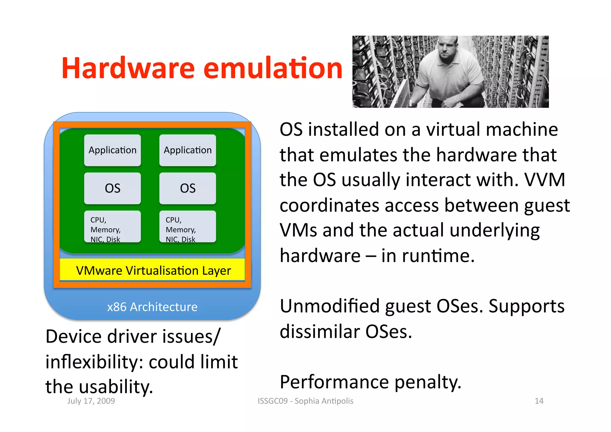 Hardware emula0on 
                                           OS installed on a virtual machine 
        Applica1on      Applica1on 
                                           that emulates the hardware that 
             OS             OS             the OS usually interact with. VVM 
                                           coordinates access between guest 
         CPU,           CPU, 
         Memory, 
         NIC, Disk 
                        Memory, 
                        NIC, Disk 
                                           VMs and the actual underlying 
                                           hardware – in run1me. 
     VMware Virtualisa1on Layer 

              x86 Architecture             Unmodiﬁed guest OSes. Supports 
Device driver issues/                      dissimilar OSes. 
inﬂexibility: could limit  
the usability.                             Performance penalty. 
   July 17, 2009                      ISSGC09 ‐ Sophia An1polis         14 
 