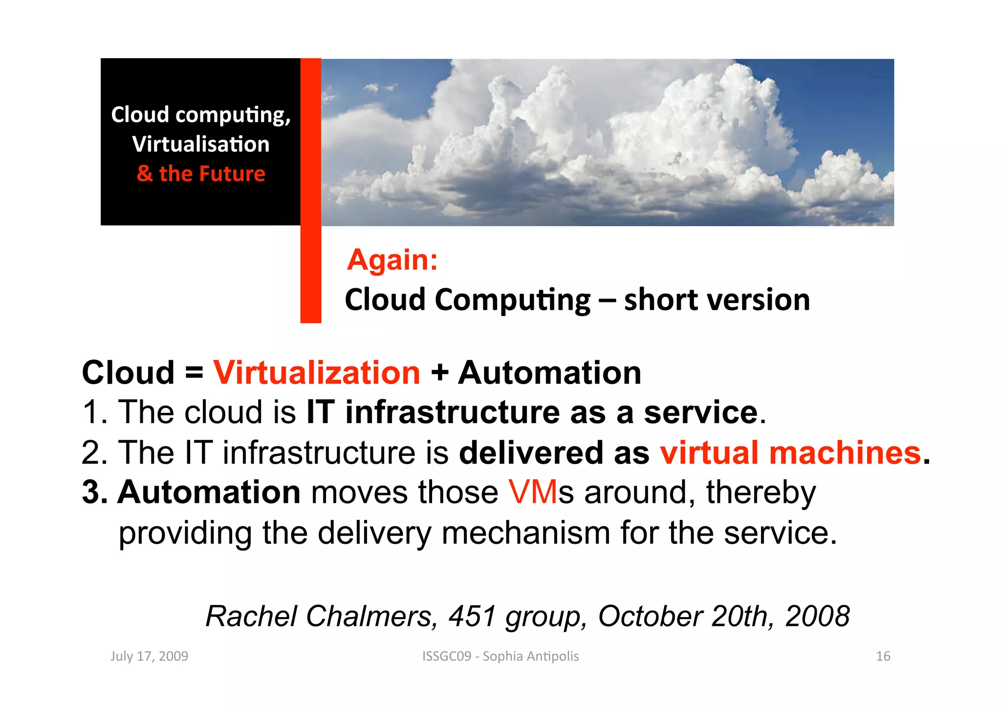 Cloud compu0ng, 
    Virtualisa0on 
    & the Future 


                             Again:
                            Cloud Compu0ng – short version 

Cloud = Virtualization + Automation
1. The cloud is IT infrastructure as a service.
2. The IT infrastructure is delivered as virtual machines.
3. Automation moves those VMs around, thereby
   providing the delivery mechanism for the service.

                   Rachel Chalmers, 451 group, October 20th, 2008
  July 17, 2009                   ISSGC09 ‐ Sophia An1polis         16 
 