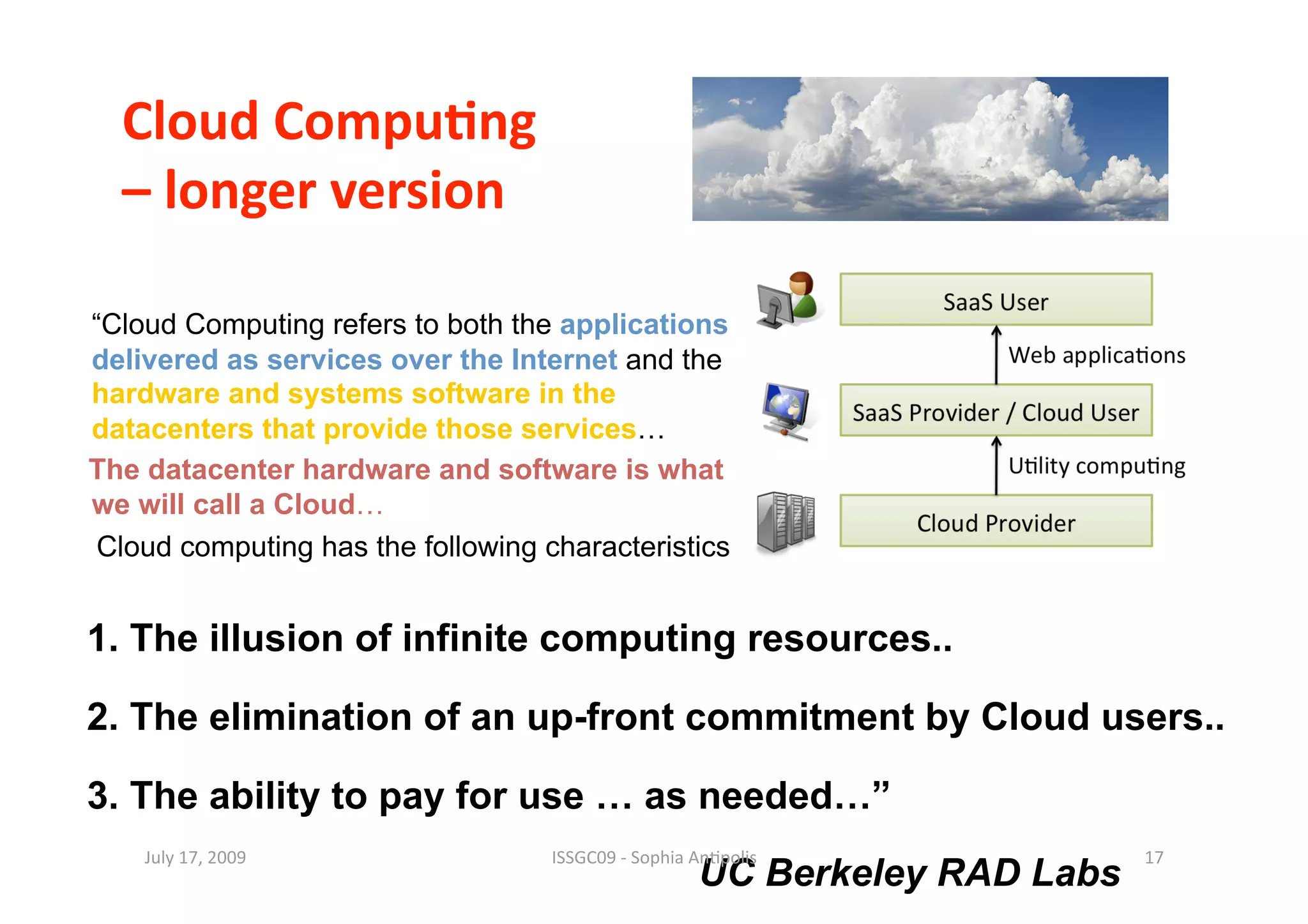 Cloud Compu0ng  
  – longer version 

“Cloud Computing refers to both the applications
delivered as services over the Internet and the
hardware and systems software in the
datacenters that provide those services…
The datacenter hardware and software is what
we will call a Cloud…
 Cloud computing has the following characteristics


1. The illusion of infinite computing resources..

2. The elimination of an up-front commitment by Cloud users..

3. The ability to pay for use … as needed…”
    July 17, 2009                   ISSGC09 ‐ Sophia An1polis                17 
                                                      UC Berkeley RAD Labs
 