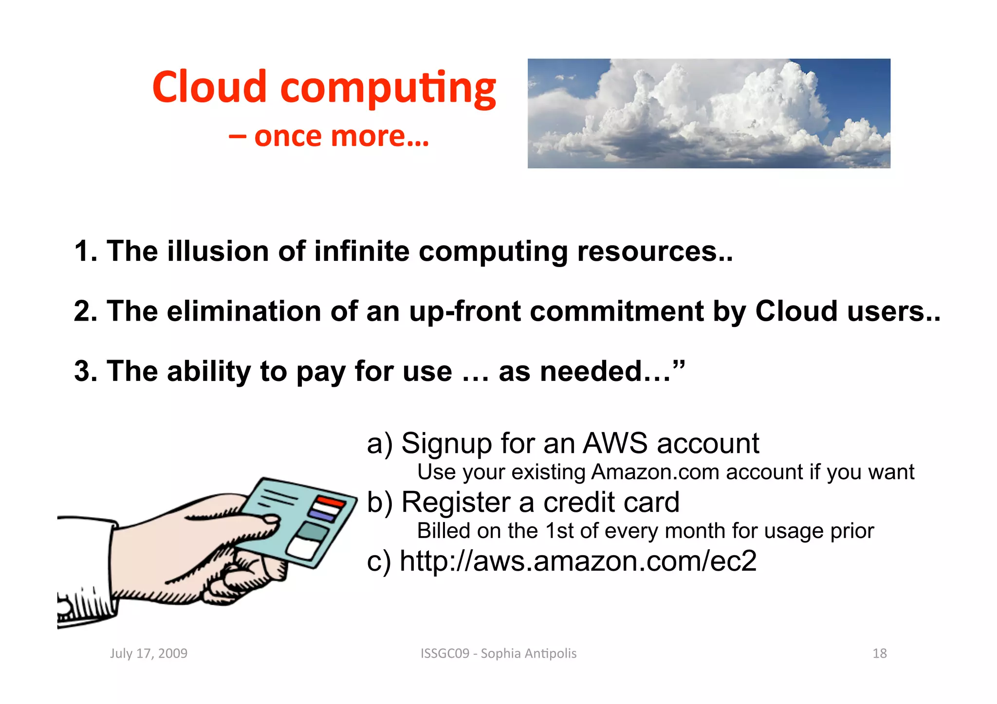 Cloud compu0ng     
             – once more… 

1. The illusion of infinite computing resources..

2. The elimination of an up-front commitment by Cloud users..

3. The ability to pay for use … as needed…”

                     a) Signup for an AWS account
                         Use your existing Amazon.com account if you want
                     b) Register a credit card
                         Billed on the 1st of every month for usage prior
                     c) http://aws.amazon.com/ec2

  July 17, 2009          ISSGC09 ‐ Sophia An1polis                      18 
 