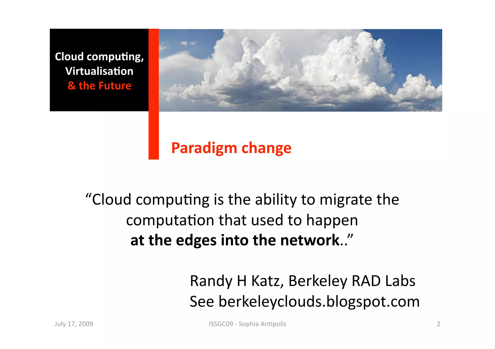 Cloud compu0ng, 
    Virtualisa0on 
    & the Future 




                                   Paradigm change 


             “Cloud compu1ng is the ability to migrate the  
                  computa1on that used to happen  
                   at the edges into the network..” 

                                     Randy H Katz, Berkeley RAD Labs  
                                     See berkeleyclouds.blogspot.com 
  July 17, 2009                        ISSGC09 ‐ Sophia An1polis         2 
 