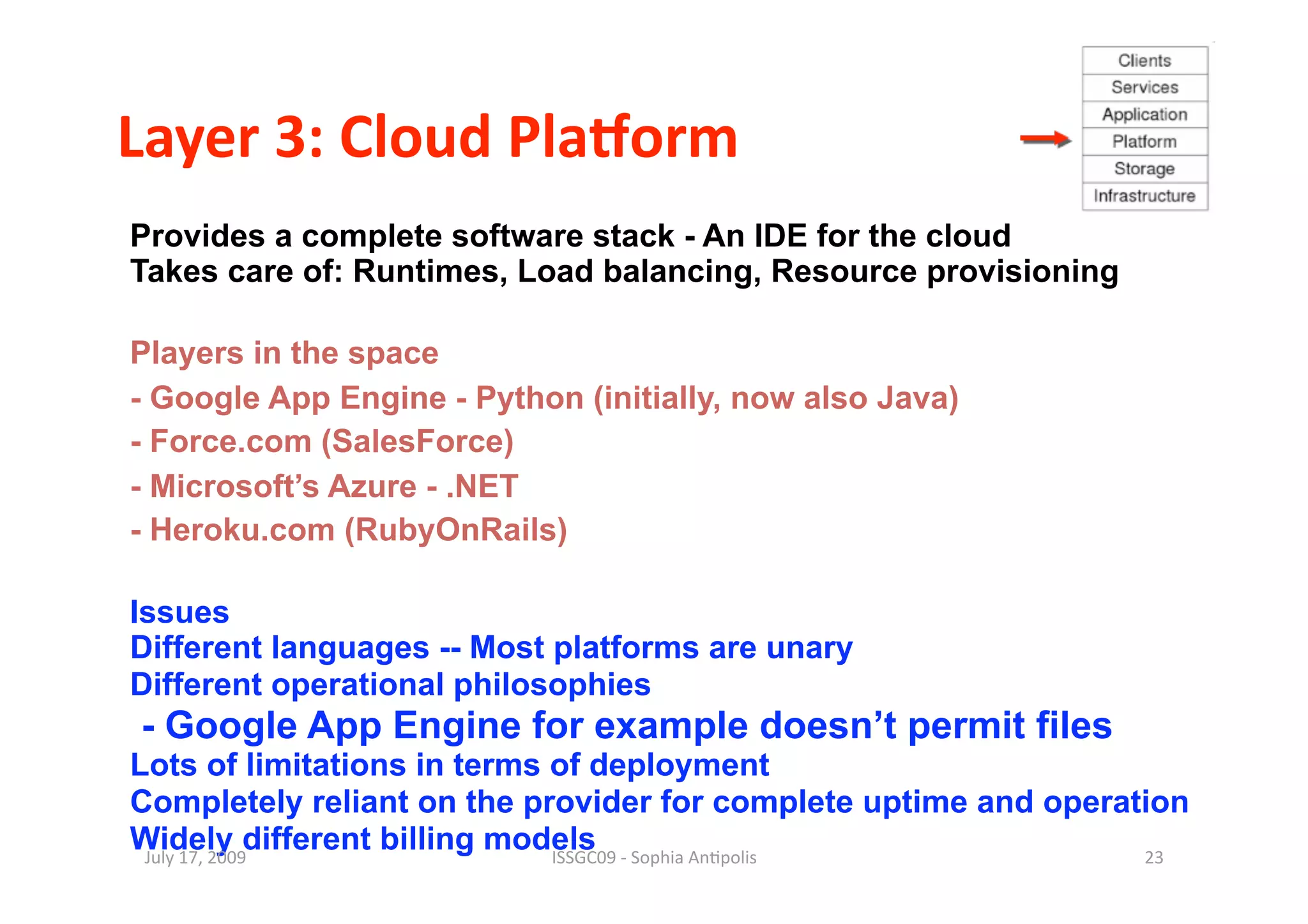 Layer 3: Cloud PlaBorm 
Provides a complete software stack - An IDE for the cloud
Takes care of: Runtimes, Load balancing, Resource provisioning

Players in the space
- Google App Engine - Python (initially, now also Java)
- Force.com (SalesForce)
- Microsoft’s Azure - .NET
- Heroku.com (RubyOnRails)

Issues
Different languages -- Most platforms are unary
Different operational philosophies
- Google App Engine for example doesn’t permit files
Lots of limitations in terms of deployment
Completely reliant on the provider for complete uptime and operation
Widely different billing models
 July 17, 2009               ISSGC09 ‐ Sophia An1polis           23 
 