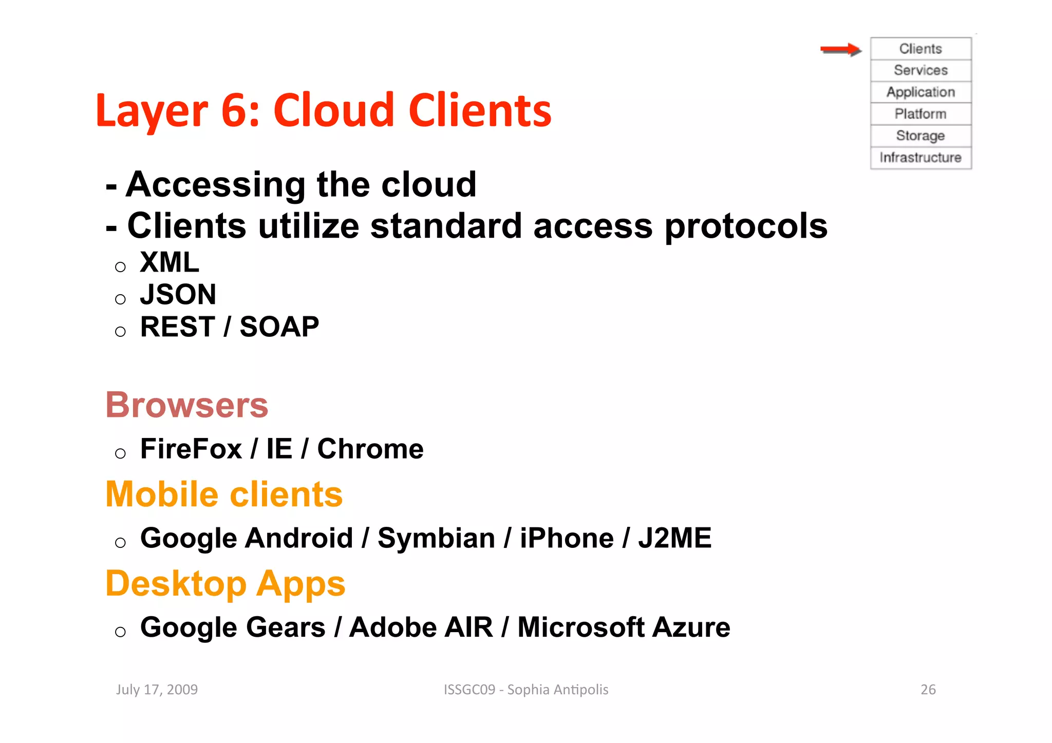 Layer 6: Cloud Clients 
- Accessing the cloud
- Clients utilize standard access protocols
o    XML
o    JSON
o    REST / SOAP

Browsers
o    FireFox / IE / Chrome
Mobile clients
o    Google Android / Symbian / iPhone / J2ME
Desktop Apps
o    Google Gears / Adobe AIR / Microsoft Azure

 July 17, 2009               ISSGC09 ‐ Sophia An1polis    26 
 