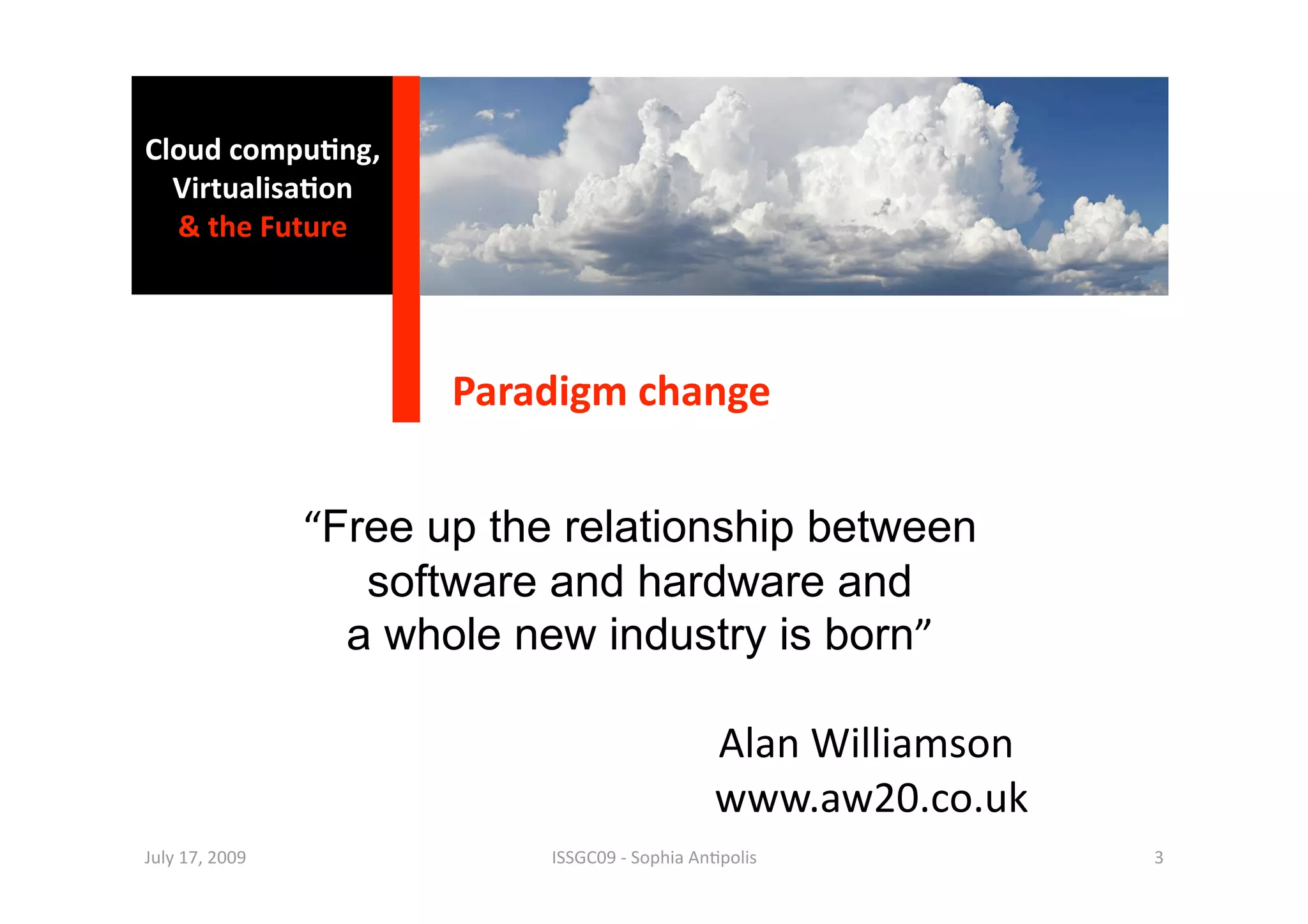 Cloud compu0ng, 
  Virtualisa0on 
  & the Future 




                        Paradigm change 


                 “Free up the relationship between
                    software and hardware and
                   a whole new industry is born” 

                                 Alan Williamson 
                                 www.aw20.co.uk 
July 17, 2009                ISSGC09 ‐ Sophia An1polis    3 
 
