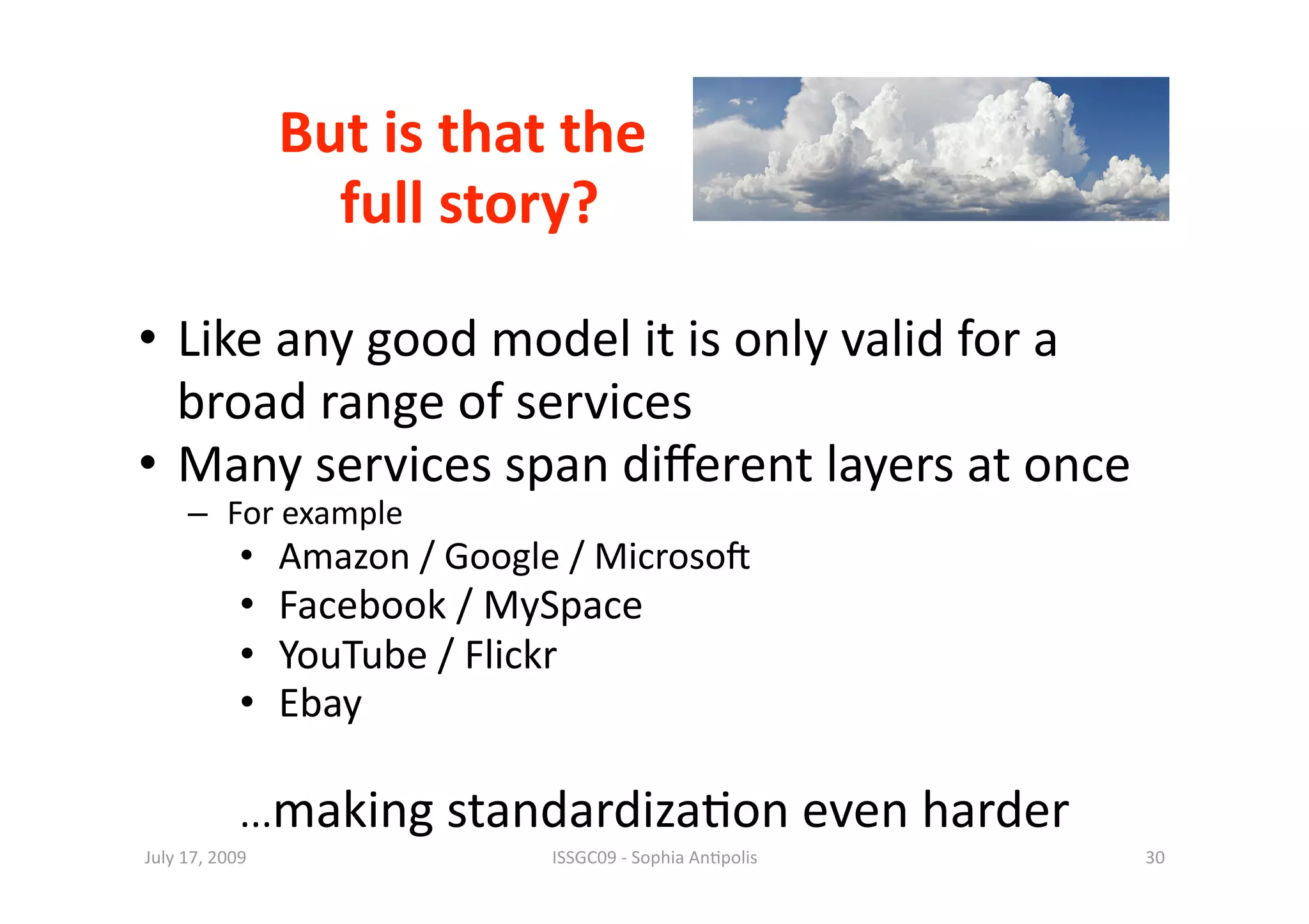 But is that the 
                                 
                   full story? 

•  Like any good model it is only valid for a 
   broad range of services 
•  Many services span diﬀerent layers at once 
     –  For example 
            •  Amazon / Google / Microso^ 
            •  Facebook / MySpace 
            •  YouTube / Flickr 
            •  Ebay 

            ...making standardiza1on even harder 
July 17, 2009                 ISSGC09 ‐ Sophia An1polis    30 
 
