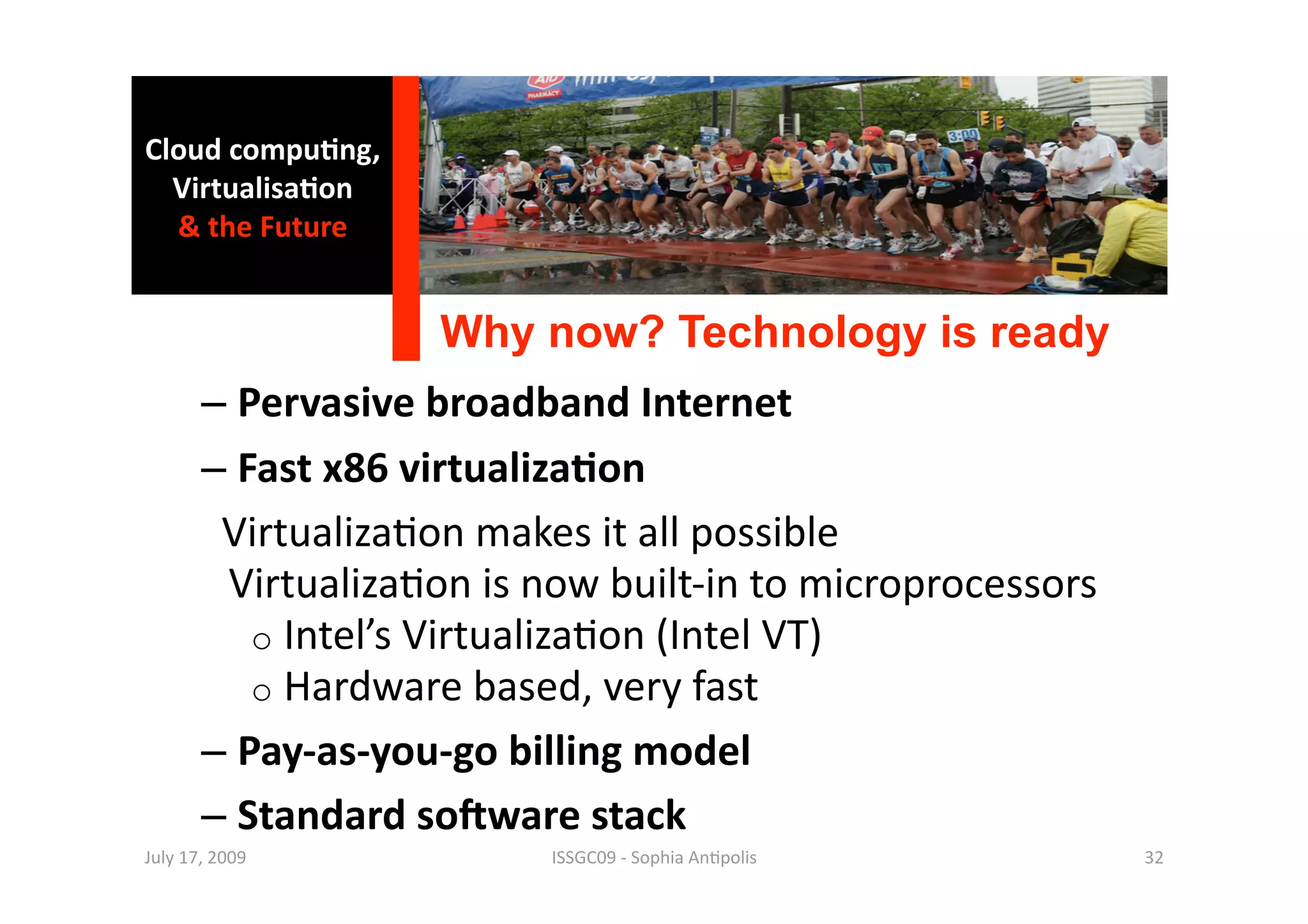 Cloud compu0ng, 
  Virtualisa0on 
  & the Future 


                    Why now? Technology is ready 
       –  Pervasive broadband Internet 
       –  Fast x86 virtualiza0on 
         Virtualiza1on makes it all possible 
          Virtualiza1on is now built‐in to microprocessors 
           o  Intel’s Virtualiza1on (Intel VT) 
           o  Hardware based, very fast 
       –  Pay‐as‐you‐go billing model 
       –  Standard sogware stack 
July 17, 2009              ISSGC09 ‐ Sophia An1polis          32 
 