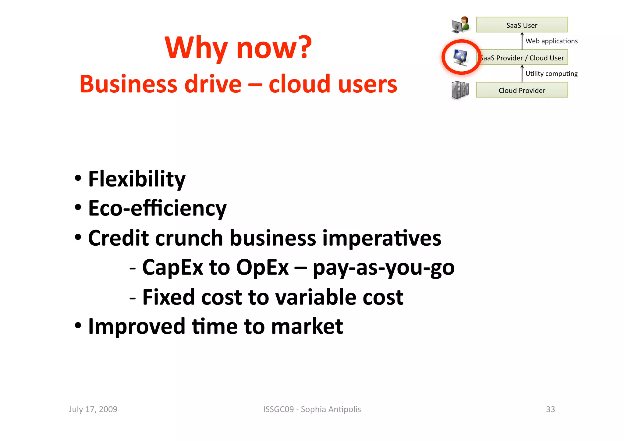 Why now? 
  Business drive – cloud users
                              


 •  Flexibility 
 •  Eco‐eﬃciency 
 •  Credit crunch business impera0ves 
        ‐  CapEx to OpEx – pay‐as‐you‐go 
        ‐  Fixed cost to variable cost 
 •  Improved 0me to market 


July 17, 2009          ISSGC09 ‐ Sophia An1polis    33 
 