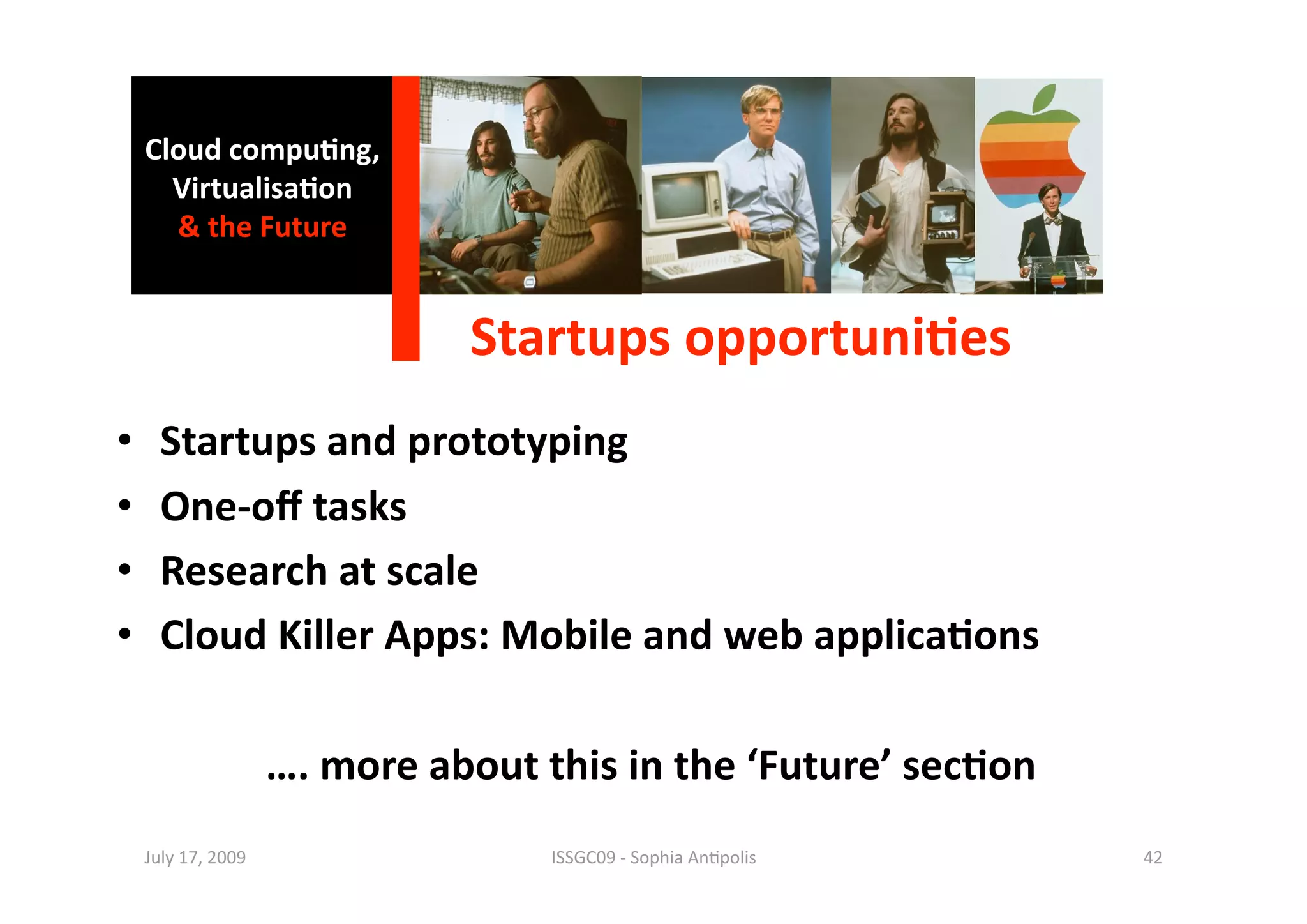 Cloud compu0ng, 
       Virtualisa0on 
       & the Future 


                                 Startups opportuni0es
                                                      
•      Startups and prototyping 
•      One‐oﬀ tasks 
•      Research at scale 
•      Cloud Killer Apps: Mobile and web applica0ons 

                       …. more about this in the ‘Future’ sec0on 
     July 17, 2009                    ISSGC09 ‐ Sophia An1polis     42 
 