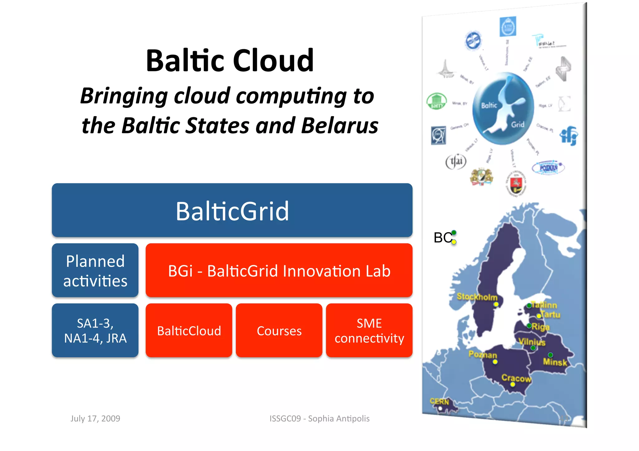 Bal0c Cloud 
   Bringing cloud compu.ng to   
                               
   the Bal.c States and Belarus


                    Bal1cGrid 
                                                                 BC
Planned 
                   BGi ‐ Bal1cGrid Innova1on Lab 
ac1vi1es 

 SA1‐3,                                              SME 
                  Bal1cCloud    Courses 
NA1‐4, JRA                                        connec1vity 




 July 17, 2009                    ISSGC09 ‐ Sophia An1polis           43 
 