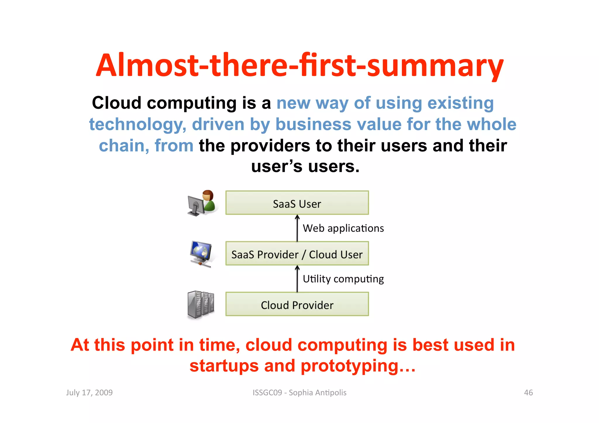 Almost‐there‐ﬁrst‐summary 
      Cloud computing is a new way of using existing
      technology, driven by business value for the whole
       chain, from the providers to their users and their
                         user’s users.




 At this point in time, cloud computing is best used in
                 startups and prototyping…
July 17, 2009            ISSGC09 ‐ Sophia An1polis          46 
 