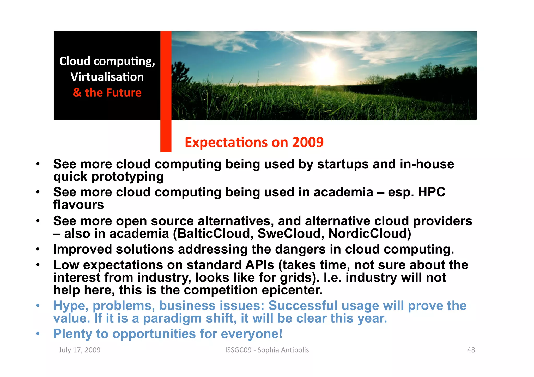Cloud compu0ng, 
     Virtualisa0on 
     & the Future 


                        Expecta0ons on 2009 
•  See more cloud computing being used by startups and in-house
   quick prototyping
•  See more cloud computing being used in academia – esp. HPC
   flavours
•  See more open source alternatives, and alternative cloud providers
   – also in academia (BalticCloud, SweCloud, NordicCloud)
•  Improved solutions addressing the dangers in cloud computing.
•  Low expectations on standard APIs (takes time, not sure about the
   interest from industry, looks like for grids). I.e. industry will not
   help here, this is the competition epicenter.
•  Hype, problems, business issues: Successful usage will prove the
   value. If it is a paradigm shift, it will be clear this year.
•  Plenty to opportunities for everyone!
   July 17, 2009               ISSGC09 ‐ Sophia An1polis               48 
 