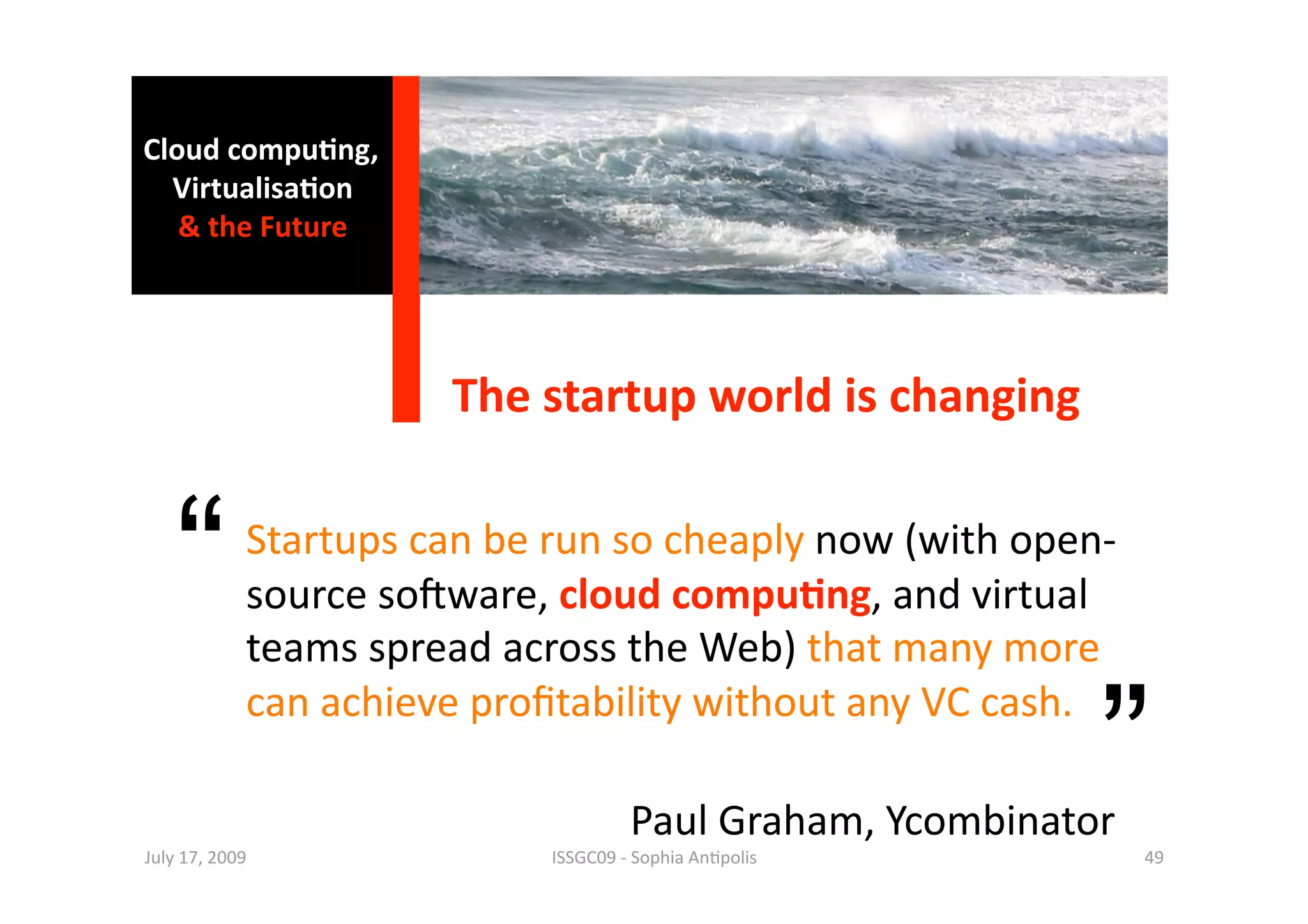 Cloud compu0ng, 
  Virtualisa0on  
   & the Future 




                           The startup world is changing 


    “        Startups can be run so cheaply now (with open‐
             source so^ware, cloud compu0ng, and virtual 
             teams spread across the Web) that many more 

                                                                   ”
             can achieve proﬁtability without any VC cash.   

                                            Paul Graham, Ycombinator 
July 17, 2009                      ISSGC09 ‐ Sophia An1polis            49 
 