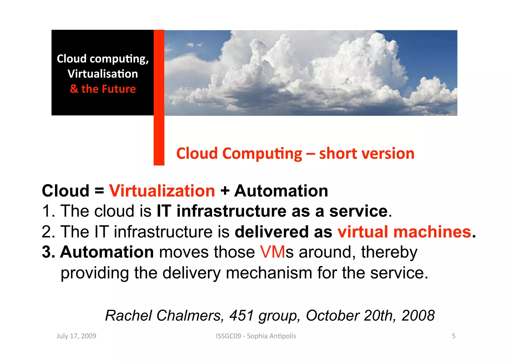 Cloud compu0ng, 
    Virtualisa0on 
    & the Future 




                            Cloud Compu0ng – short version 

Cloud = Virtualization + Automation
1. The cloud is IT infrastructure as a service.
2. The IT infrastructure is delivered as virtual machines.
3. Automation moves those VMs around, thereby
   providing the delivery mechanism for the service.

                   Rachel Chalmers, 451 group, October 20th, 2008
  July 17, 2009                   ISSGC09 ‐ Sophia An1polis         5 
 