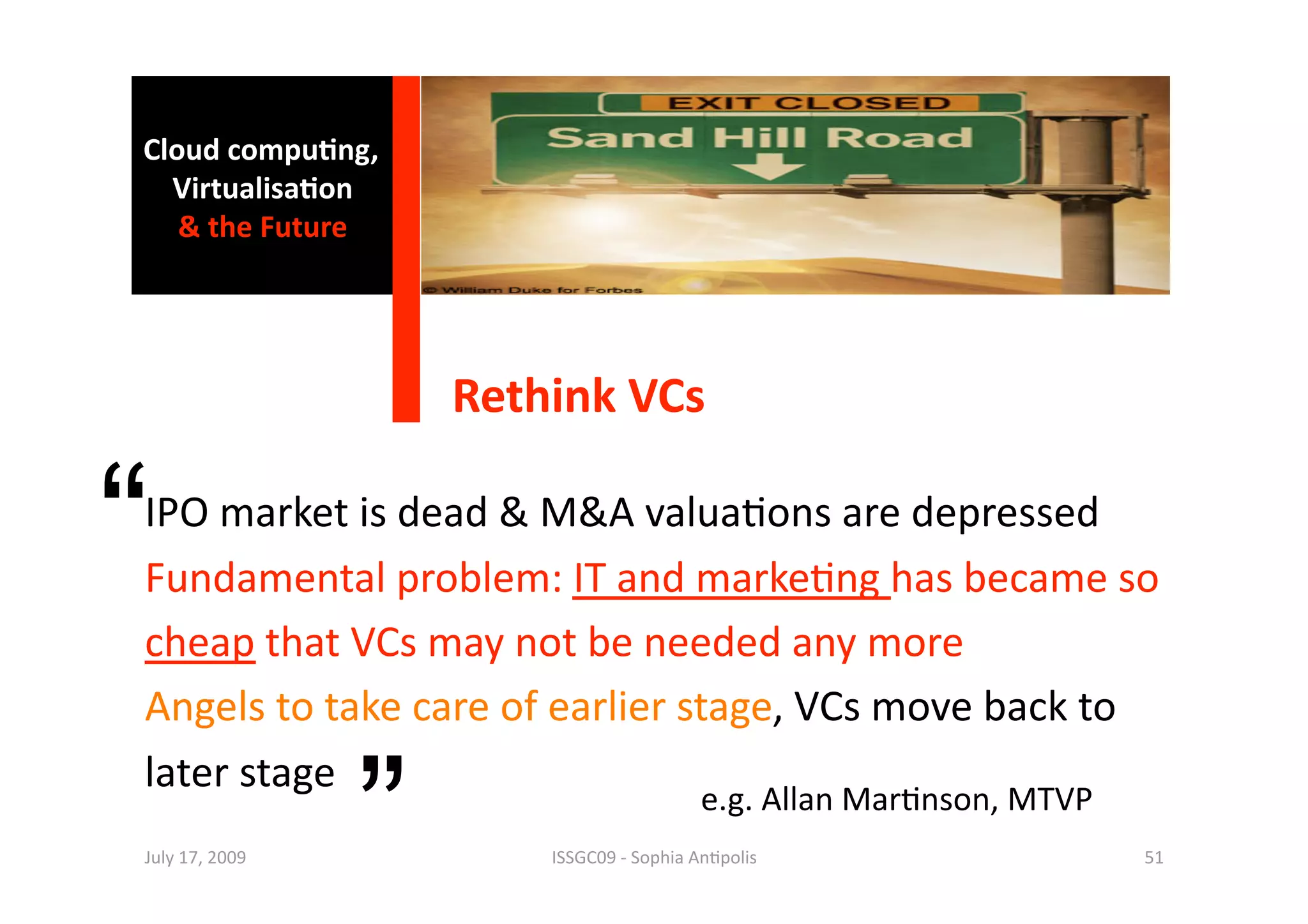 Cloud compu0ng, 
  Virtualisa0on  
   & the Future 




                     Rethink VCs 


“
IPO market is dead & M&A valua1ons are depressed 
Fundamental problem: IT and marke1ng has became so 
cheap that VCs may not be needed any more 
Angels to take care of earlier stage, VCs move back to  


                 ”
later stage 
                                           e.g. Allan Mar1nson, MTVP 
July 17, 2009            ISSGC09 ‐ Sophia An1polis                      51 
 