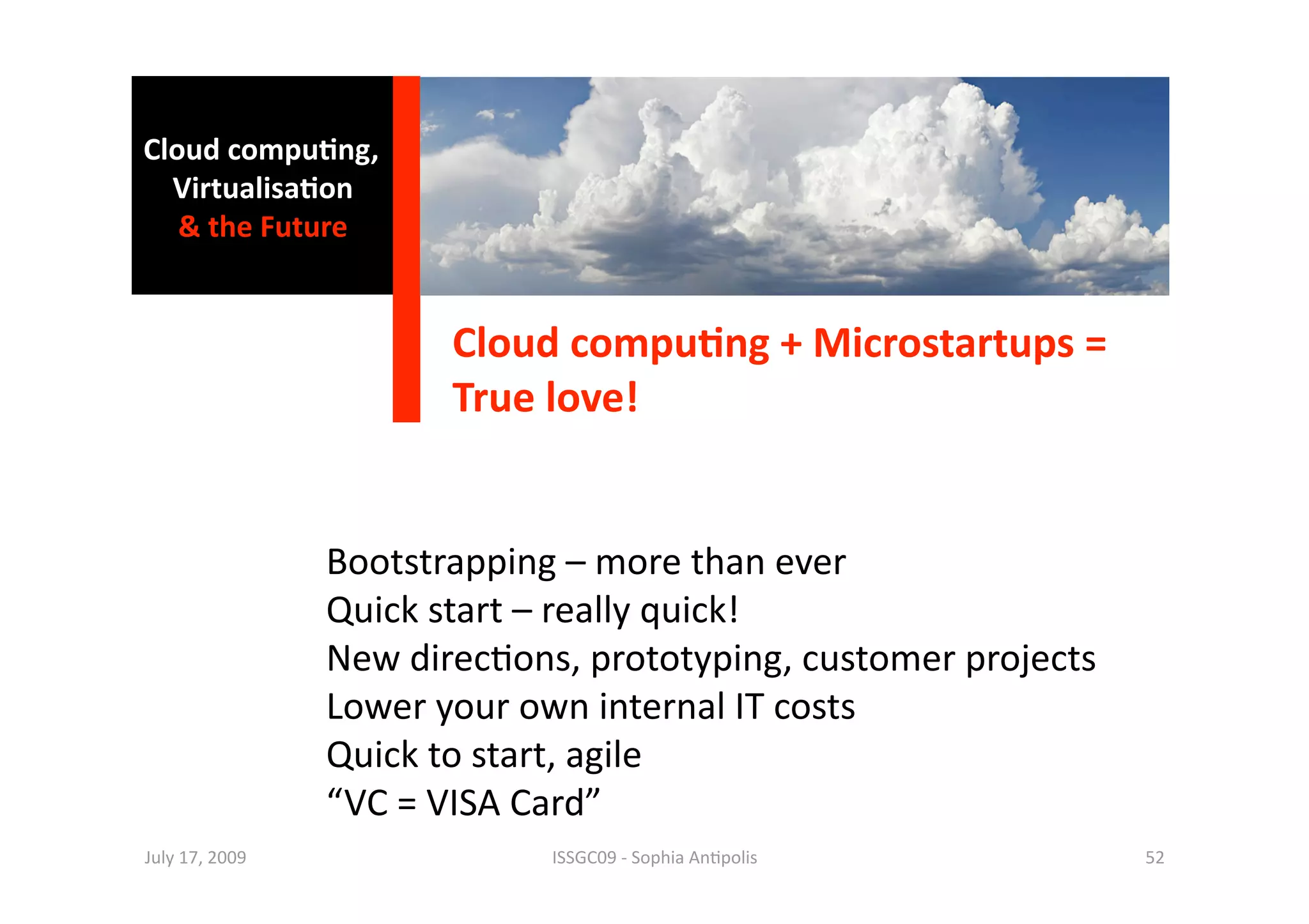 Cloud compu0ng, 
  Virtualisa0on  
   & the Future 


                        Cloud compu0ng + Microstartups = 
                        True love!  


                 Bootstrapping – more than ever 
                 Quick start – really quick! 
                 New direc1ons, prototyping, customer projects 
                 Lower your own internal IT costs 
                 Quick to start, agile  
                 “VC = VISA Card” 
July 17, 2009                 ISSGC09 ‐ Sophia An1polis           52 
 