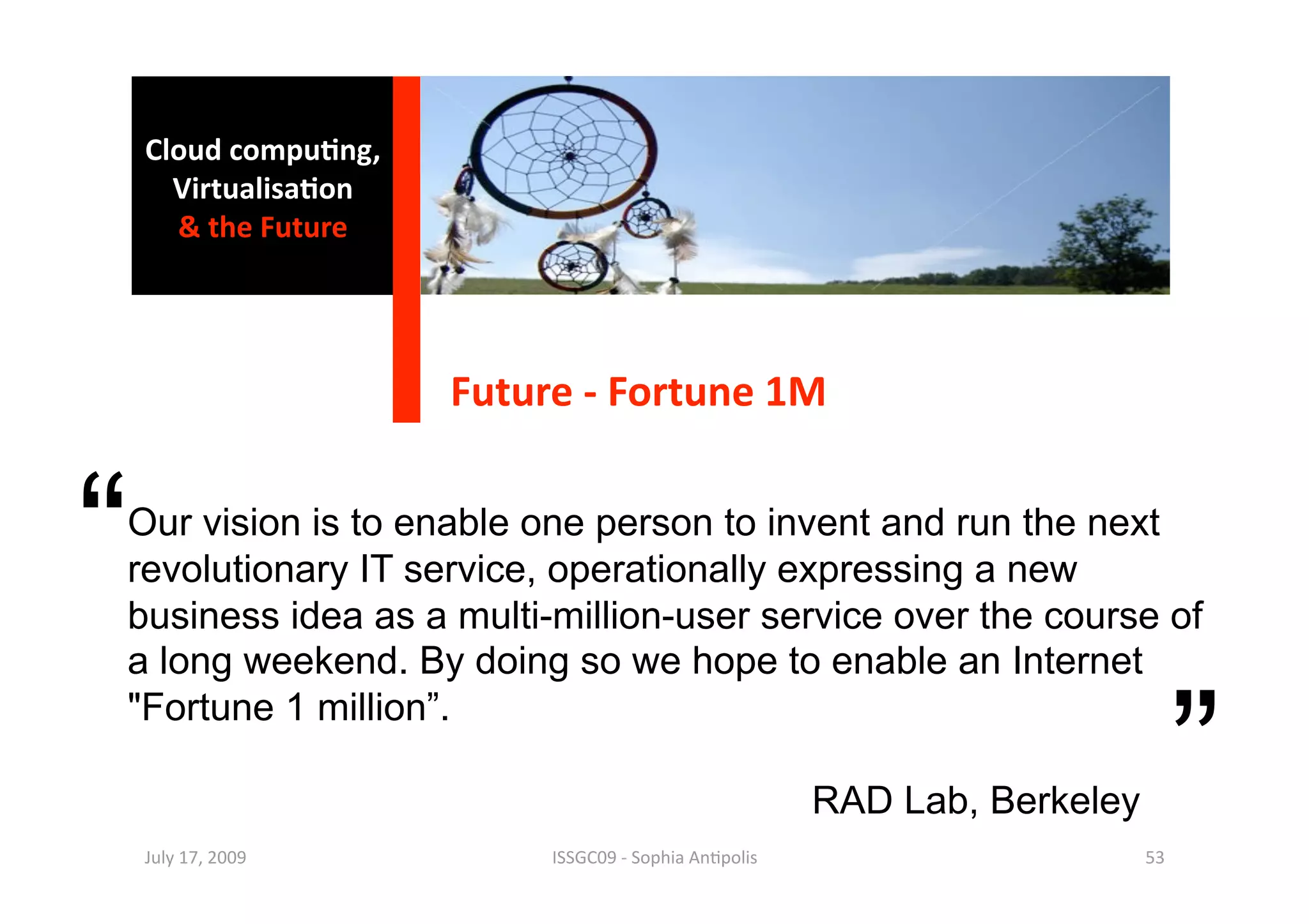Cloud compu0ng, 
      Virtualisa0on 
      & the Future 




                       Future ‐ Fortune 1M 


“
Our vision is to enable one person to invent and run the next
revolutionary IT service, operationally expressing a new
business idea as a multi-million-user service over the course of
a long weekend. By doing so we hope to enable an Internet


                                                                                   ”
"Fortune 1 million”.

                                                         RAD Lab, Berkeley
    July 17, 2009           ISSGC09 ‐ Sophia An1polis                        53 
 
