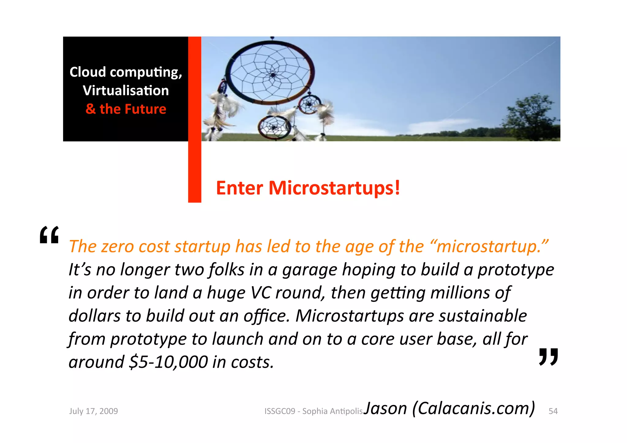 Cloud compu0ng, 
      Virtualisa0on 
      & the Future 




                       Enter Microstartups! 


“   The zero cost startup has led to the age of the “microstartup.” 
    It’s no longer two folks in a garage hoping to build a prototype 
    in order to land a huge VC round, then geAng millions of 
    dollars to build out an oﬃce. Microstartups are sustainable 
    from prototype to launch and on to a core user base, all for 
    around $5‐10,000 in costs. 
                          
                        ISSGC09 ‐ Sophia An1polis 
    July 17, 2009 
                                                                 ”
                                        Jason (Calacanis.com)  54 
 