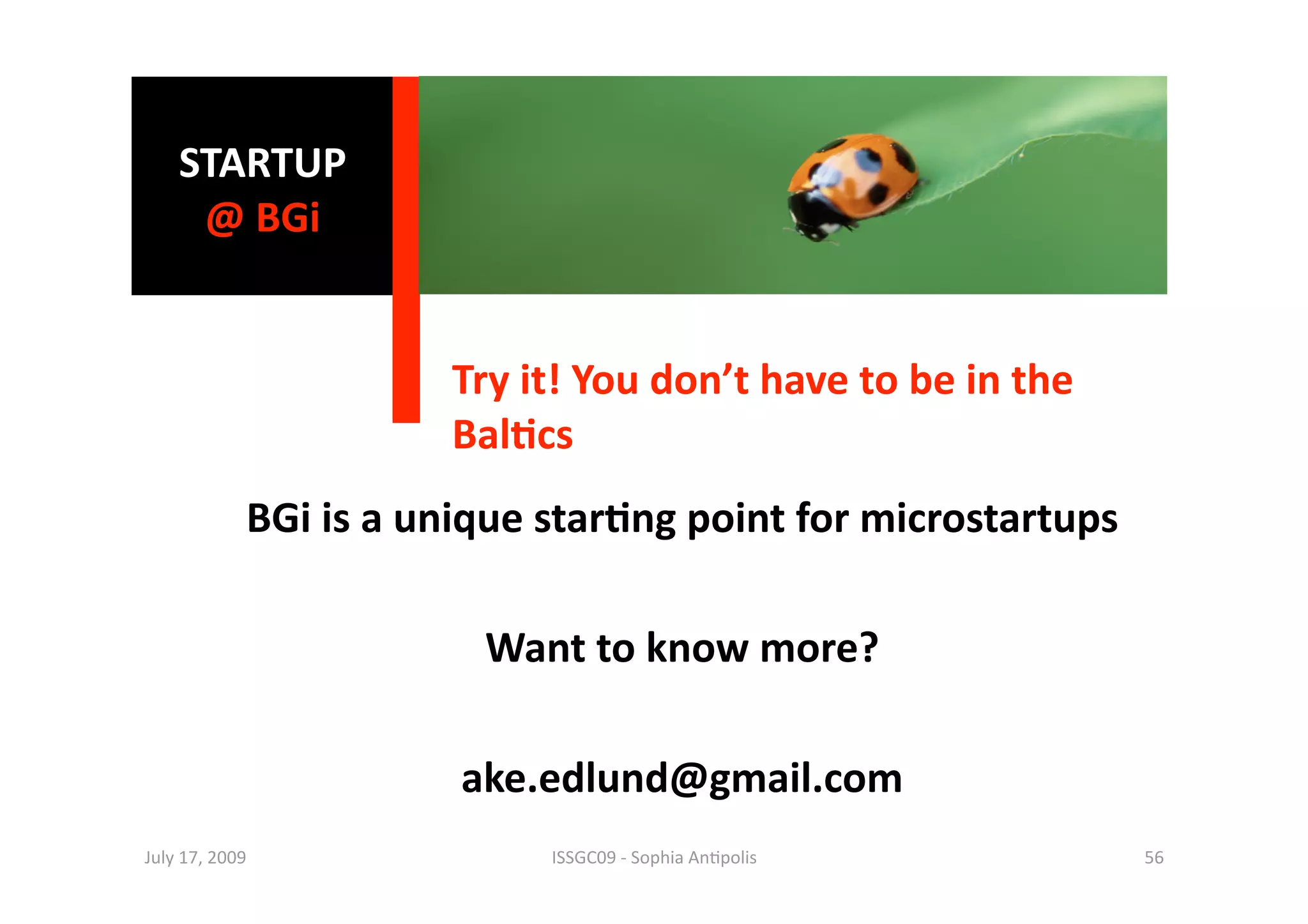 STARTUP 
     @ BGi  


                        Try it! You don’t have to be in the 
                        Bal0cs 
             BGi is a unique star0ng point for microstartups 

                         Want to know more? 

                        ake.edlund@gmail.com 
July 17, 2009                ISSGC09 ‐ Sophia An1polis          56 
 