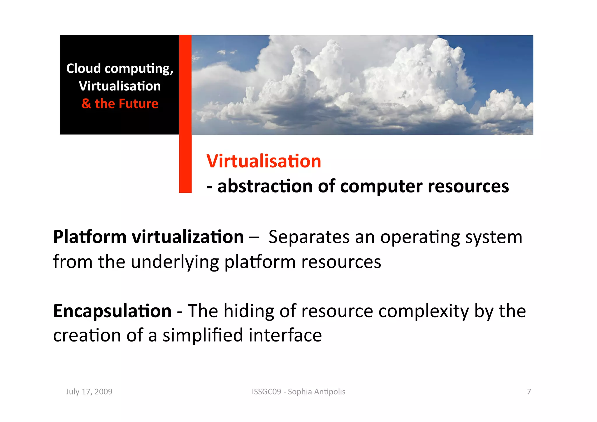 Cloud compu0ng, 
   Virtualisa0on 
   & the Future 



                    Virtualisa0on 
                    ‐ abstrac0on of computer resources 

PlaBorm virtualiza0on –  Separates an opera1ng system 
from the underlying plaaorm resources 

Encapsula0on ‐ The hiding of resource complexity by the 
crea1on of a simpliﬁed interface 

 July 17, 2009           ISSGC09 ‐ Sophia An1polis        7 
 