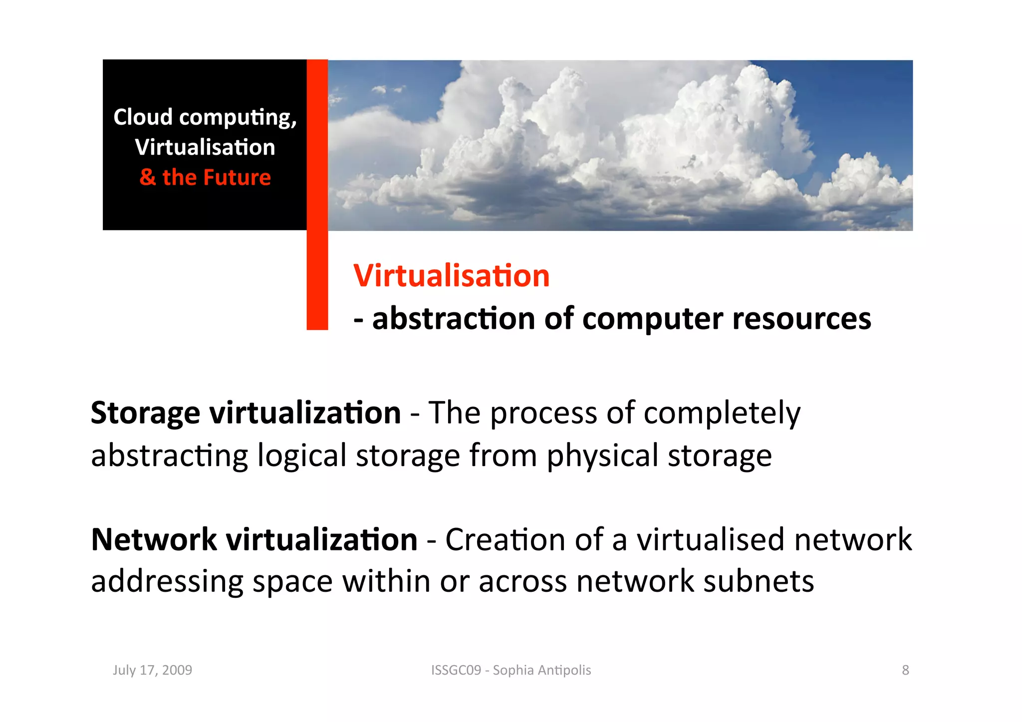 Cloud compu0ng, 
   Virtualisa0on 
   & the Future 



                    Virtualisa0on 
                    ‐ abstrac0on of computer resources 

Storage virtualiza0on ‐ The process of completely 
abstrac1ng logical storage from physical storage 

Network virtualiza0on ‐ Crea1on of a virtualised network 
addressing space within or across network subnets 

 July 17, 2009           ISSGC09 ‐ Sophia An1polis        8 
 
