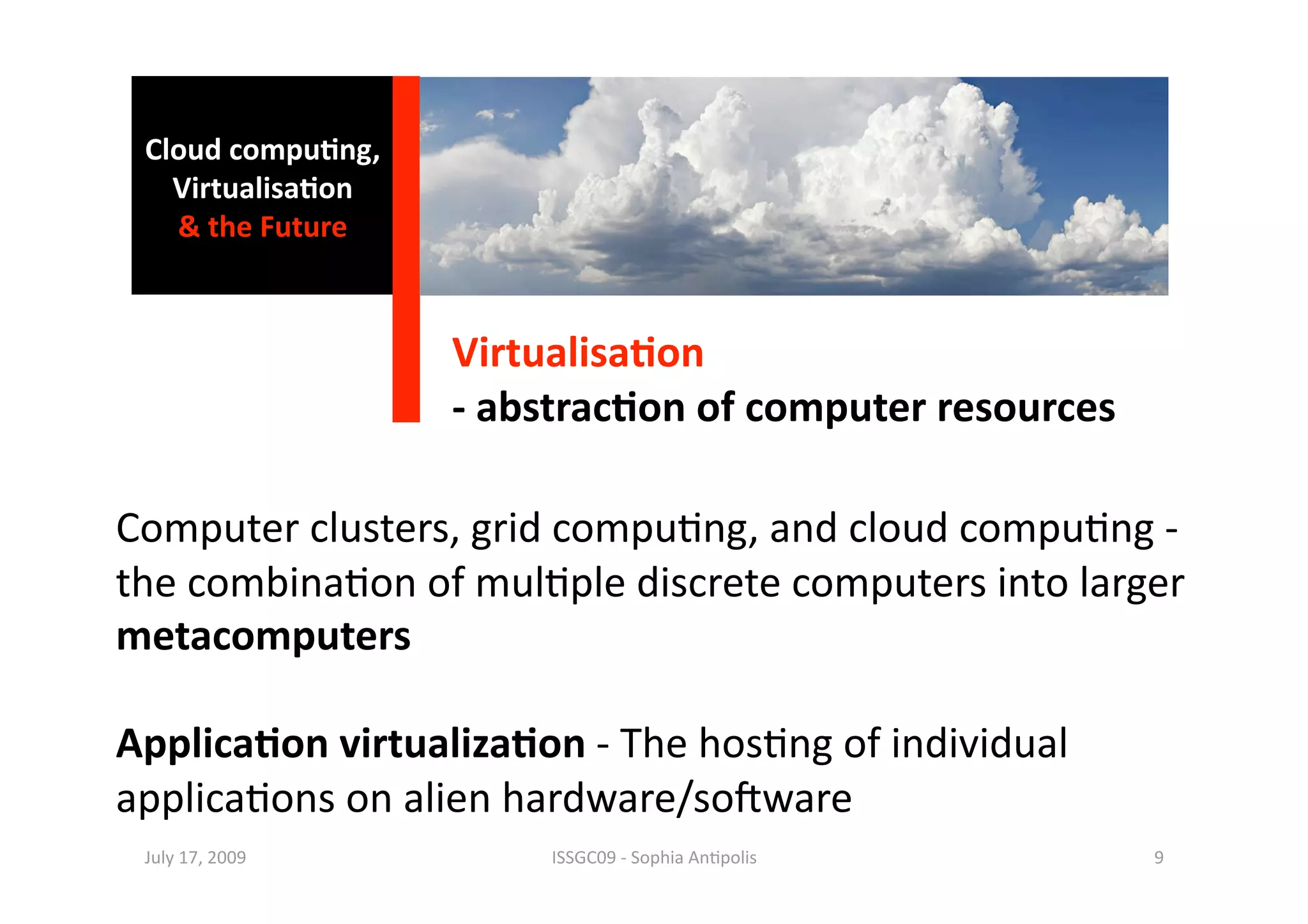 Cloud compu0ng, 
   Virtualisa0on 
   & the Future 



                    Virtualisa0on 
                    ‐ abstrac0on of computer resources 

Computer clusters, grid compu1ng, and cloud compu1ng ‐ 
the combina1on of mul1ple discrete computers into larger 
metacomputers 

Applica0on virtualiza0on ‐ The hos1ng of individual 
applica1ons on alien hardware/so^ware 
 July 17, 2009           ISSGC09 ‐ Sophia An1polis        9 
 