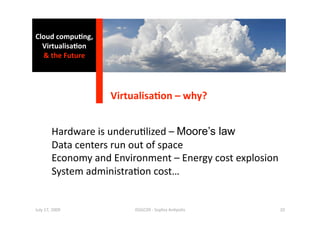 Cloud compu0ng, 
  Virtualisa0on 
  & the Future 




                    Virtualisa0on – why? 


        Hardware is underu1lized – Moore’s law 
        Data centers run out of space  
        Economy and Environment – Energy cost explosion 
        System administra1on cost… 


July 17, 2009            ISSGC09 ‐ Sophia An1polis     10 
 