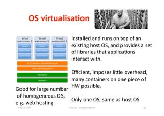 OS virtualisa0on 

    Virtual        Virtual        Virtual 
environment 1  environment 2  environment 3 
                                                                    Installed and runs on top of an 
    Applica1on 
     so^ware 
                            Applica1on 
                             so^ware 
                                                Applica1on 
                                                 so^ware            exis1ng host OS, and provides a set 
  System so^ware 


  System libraries 
                          System so^ware 


                          System libraries 
                                              System so^ware 


                                              System libraries 
                                                                    of libraries that applica1ons 
                                                                    interact with. 
             OS | Container Virtualisa1on Layer 

                      Host Opera1ng System 

                           Hardware 
                                                                    Eﬃcient, imposes liile overhead, 
                            Network                                 many containers on one piece of 
                                                                    HW possible.  
Good for large number 
 of homogeneous OS,  
                       Only one OS, same as host OS. 
e.g. web hos1ng. 
 July 17, 2009                                                    ISSGC09 ‐ Sophia An1polis        13 
 