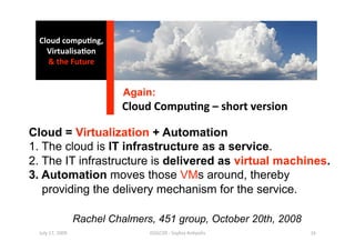 Cloud compu0ng, 
    Virtualisa0on 
    & the Future 


                             Again:
                            Cloud Compu0ng – short version 

Cloud = Virtualization + Automation
1. The cloud is IT infrastructure as a service.
2. The IT infrastructure is delivered as virtual machines.
3. Automation moves those VMs around, thereby
   providing the delivery mechanism for the service.

                   Rachel Chalmers, 451 group, October 20th, 2008
  July 17, 2009                   ISSGC09 ‐ Sophia An1polis         16 
 