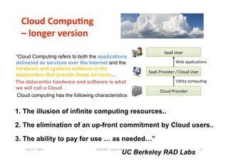 Cloud Compu0ng  
  – longer version 

“Cloud Computing refers to both the applications
delivered as services over the Internet and the
hardware and systems software in the
datacenters that provide those services…
The datacenter hardware and software is what
we will call a Cloud…
 Cloud computing has the following characteristics


1. The illusion of infinite computing resources..

2. The elimination of an up-front commitment by Cloud users..

3. The ability to pay for use … as needed…”
    July 17, 2009                   ISSGC09 ‐ Sophia An1polis                17 
                                                      UC Berkeley RAD Labs
 