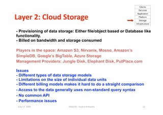 Layer 2: Cloud Storage 
- Provisioning of data storage: Either file/object based or Database like
functionality.
- Billed on bandwidth and storage consumed

Players in the space: Amazon S3, Nirvanix, Mosso, Amazon’s
SimpleDB, Google’s BigTable, Azure Storage
Management Providers: Jungle Disk, Elephant Disk, PutPlace.com

Issues
- Different types of data storage models
- Limitations on the size of individual data units
- Different billing models makes it hard to do a straight comparison
- Access to the data generally uses non-standard query syntax
- No common API
- Performance issues
 July 17, 2009              ISSGC09 ‐ Sophia An1polis               22 
 