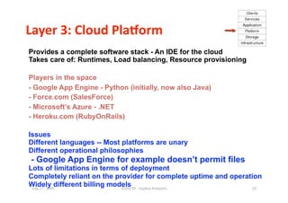 Layer 3: Cloud PlaBorm 
Provides a complete software stack - An IDE for the cloud
Takes care of: Runtimes, Load balancing, Resource provisioning

Players in the space
- Google App Engine - Python (initially, now also Java)
- Force.com (SalesForce)
- Microsoft’s Azure - .NET
- Heroku.com (RubyOnRails)

Issues
Different languages -- Most platforms are unary
Different operational philosophies
- Google App Engine for example doesn’t permit files
Lots of limitations in terms of deployment
Completely reliant on the provider for complete uptime and operation
Widely different billing models
 July 17, 2009               ISSGC09 ‐ Sophia An1polis           23 
 