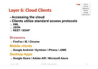 Layer 6: Cloud Clients 
- Accessing the cloud
- Clients utilize standard access protocols
o    XML
o    JSON
o    REST / SOAP

Browsers
o    FireFox / IE / Chrome
Mobile clients
o    Google Android / Symbian / iPhone / J2ME
Desktop Apps
o    Google Gears / Adobe AIR / Microsoft Azure

 July 17, 2009               ISSGC09 ‐ Sophia An1polis    26 
 