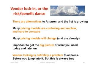 Vendor lock‐in, or the  
 risk/beneﬁt dance 
   There are alternatives to Amazon, and the list is growing

   Many pricing models are confusing and unclear,
   and hard to compare

   Many pricing models will change (and are already)

   Important to get the big picture of what you need,
   today and later on

   Vendor locking is definitely a problem to address.
   Before you jump into it. But this is always true
July 17, 2009          ISSGC09 ‐ Sophia An1polis        28 
 
