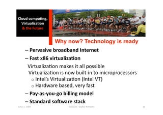 Cloud compu0ng, 
  Virtualisa0on 
  & the Future 


                    Why now? Technology is ready 
       –  Pervasive broadband Internet 
       –  Fast x86 virtualiza0on 
         Virtualiza1on makes it all possible 
          Virtualiza1on is now built‐in to microprocessors 
           o  Intel’s Virtualiza1on (Intel VT) 
           o  Hardware based, very fast 
       –  Pay‐as‐you‐go billing model 
       –  Standard sogware stack 
July 17, 2009              ISSGC09 ‐ Sophia An1polis          32 
 