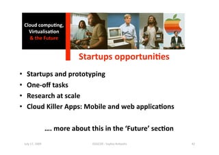 Cloud compu0ng, 
       Virtualisa0on 
       & the Future 


                                 Startups opportuni0es
                                                      
•      Startups and prototyping 
•      One‐oﬀ tasks 
•      Research at scale 
•      Cloud Killer Apps: Mobile and web applica0ons 

                       …. more about this in the ‘Future’ sec0on 
     July 17, 2009                    ISSGC09 ‐ Sophia An1polis     42 
 