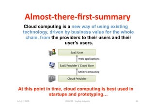 Almost‐there‐ﬁrst‐summary 
      Cloud computing is a new way of using existing
      technology, driven by business value for the whole
       chain, from the providers to their users and their
                         user’s users.




 At this point in time, cloud computing is best used in
                 startups and prototyping…
July 17, 2009            ISSGC09 ‐ Sophia An1polis          46 
 