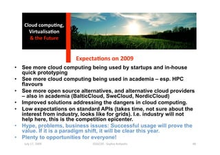 Cloud compu0ng, 
     Virtualisa0on 
     & the Future 


                        Expecta0ons on 2009 
•  See more cloud computing being used by startups and in-house
   quick prototyping
•  See more cloud computing being used in academia – esp. HPC
   flavours
•  See more open source alternatives, and alternative cloud providers
   – also in academia (BalticCloud, SweCloud, NordicCloud)
•  Improved solutions addressing the dangers in cloud computing.
•  Low expectations on standard APIs (takes time, not sure about the
   interest from industry, looks like for grids). I.e. industry will not
   help here, this is the competition epicenter.
•  Hype, problems, business issues: Successful usage will prove the
   value. If it is a paradigm shift, it will be clear this year.
•  Plenty to opportunities for everyone!
   July 17, 2009               ISSGC09 ‐ Sophia An1polis               48 
 