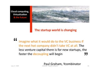 Cloud compu0ng, 
  Virtualisa0on  
   & the Future 




                    The startup world is changing 



  “          Imagine what it would do to the VC business if 
             the next hot company didn’t take VC at all. The 
             less venture capital there is for new startups, the 

                                                               ”
             faster the decoupling will begin     
                              
July 17, 2009 
                          ISSGC09 ‐ Sophia An1polis 
                                Paul Graham, Ycombinator         50 
 