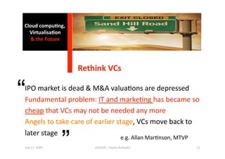Cloud compu0ng, 
  Virtualisa0on  
   & the Future 




                     Rethink VCs 


“
IPO market is dead & M&A valua1ons are depressed 
Fundamental problem: IT and marke1ng has became so 
cheap that VCs may not be needed any more 
Angels to take care of earlier stage, VCs move back to  


                 ”
later stage 
                                           e.g. Allan Mar1nson, MTVP 
July 17, 2009            ISSGC09 ‐ Sophia An1polis                      51 
 