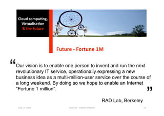 Cloud compu0ng, 
      Virtualisa0on 
      & the Future 




                       Future ‐ Fortune 1M 


“
Our vision is to enable one person to invent and run the next
revolutionary IT service, operationally expressing a new
business idea as a multi-million-user service over the course of
a long weekend. By doing so we hope to enable an Internet


                                                                                   ”
"Fortune 1 million”.

                                                         RAD Lab, Berkeley
    July 17, 2009           ISSGC09 ‐ Sophia An1polis                        53 
 