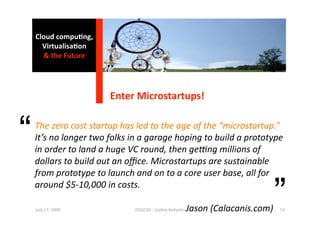 Cloud compu0ng, 
      Virtualisa0on 
      & the Future 




                       Enter Microstartups! 


“   The zero cost startup has led to the age of the “microstartup.” 
    It’s no longer two folks in a garage hoping to build a prototype 
    in order to land a huge VC round, then geAng millions of 
    dollars to build out an oﬃce. Microstartups are sustainable 
    from prototype to launch and on to a core user base, all for 
    around $5‐10,000 in costs. 
                          
                        ISSGC09 ‐ Sophia An1polis 
    July 17, 2009 
                                                                 ”
                                        Jason (Calacanis.com)  54 
 