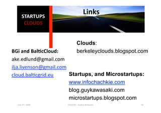 STARTUPS 
                                     Links
                                          
       CLOUDS 


                              Clouds:
BGi and Bal0cCloud:           berkeleyclouds.blogspot.com
ake.edlund@gmail.com 
ilja.livenson@gmail.com 
cloud.bal1cgrid.eu       Startups, and Microstartups:
                         www.infochachkie.com
                         blog.guykawasaki.com
                         microstartups.blogspot.com
  July 17, 2009       ISSGC09 ‐ Sophia An1polis       58 
 