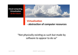 Cloud compu0ng, 
  Virtualisa0on 
  & the Future 



                         Virtualisa0on 
                         ‐ abstrac0on of computer resources 


                 “Not physically exis1ng as such but made by 
                        so^ware to appear to do so” 



July 17, 2009                 ISSGC09 ‐ Sophia An1polis         6 
 